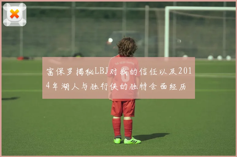 富保罗揭秘LBJ对我的信任以及2014年湖人与独行侠的独特会面经历