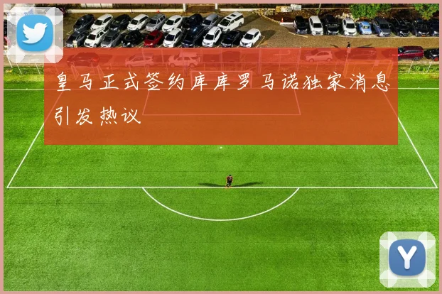 皇马正式签约库库罗马诺独家消息引发热议