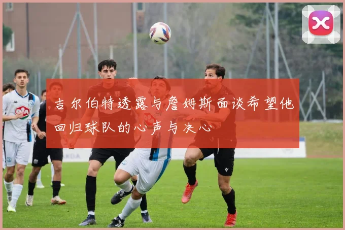 吉尔伯特透露与詹姆斯面谈希望他回归球队的心声与决心
