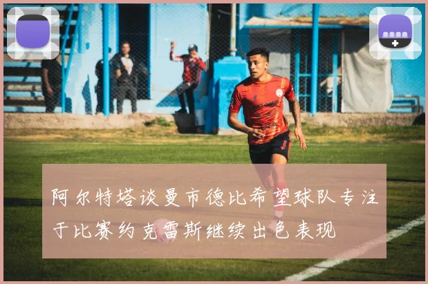阿尔特塔谈曼市德比希望球队专注于比赛约克雷斯继续出色表现