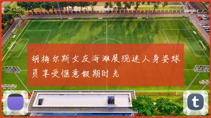 胡梅尔斯女友海滩展现迷人身姿球员享受惬意假期时光