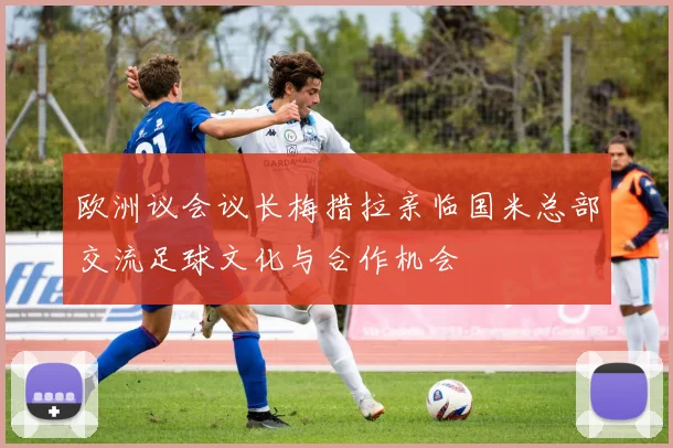 欧洲议会议长梅措拉亲临国米总部交流足球文化与合作机会