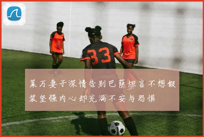 莱万妻子深情告别巴萨坦言不想假装坚强内心却充满不安与恐惧