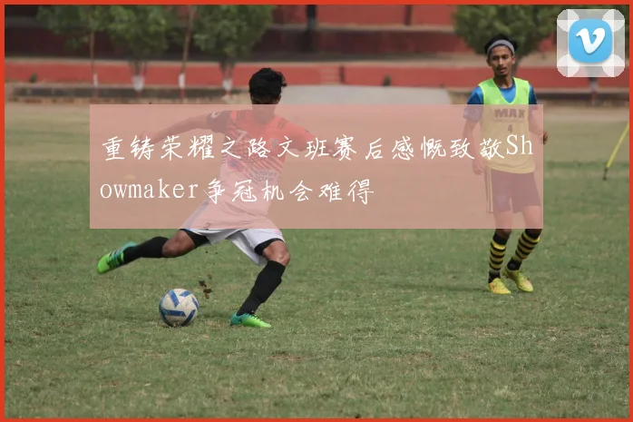 重铸荣耀之路文班赛后感慨致敬Showmaker争冠机会难得