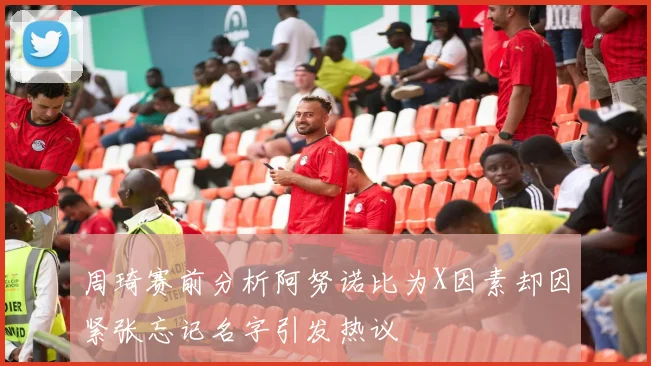 周琦赛前分析阿努诺比为X因素却因紧张忘记名字引发热议