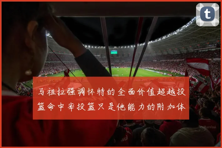 马祖拉强调怀特的全面价值超越投篮命中率投篮只是他能力的附加体现