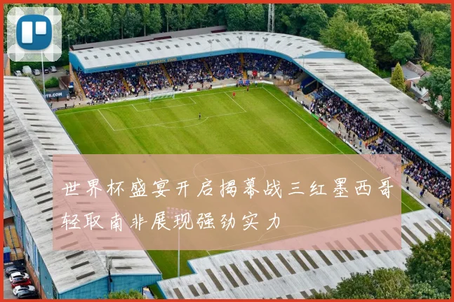 世界杯盛宴开启揭幕战三红墨西哥轻取南非展现强劲实力