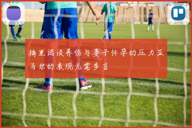 梅里诺谈养伤与妻子怀孕的压力亚马尔的表现无需多言
