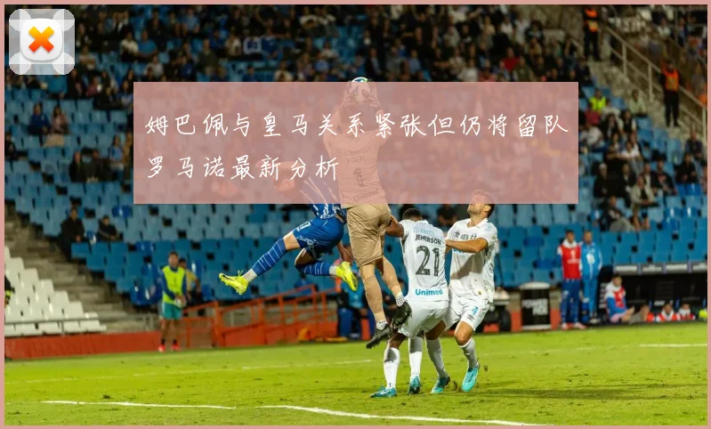 姆巴佩与皇马关系紧张但仍将留队罗马诺最新分析
