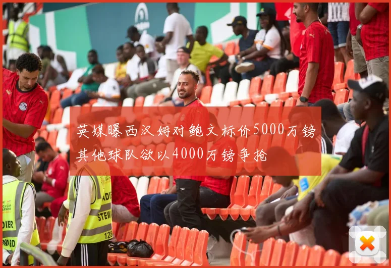英媒曝西汉姆对鲍文标价5000万镑其他球队欲以4000万镑争抢