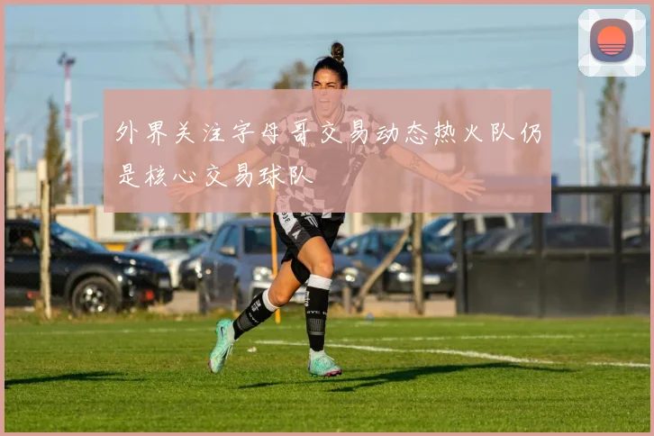 外界关注字母哥交易动态热火队仍是核心交易球队
