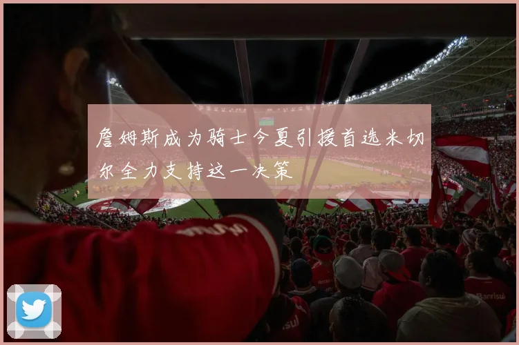 詹姆斯成为骑士今夏引援首选米切尔全力支持这一决策