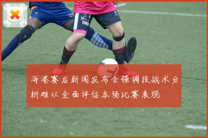 海港赛后新闻发布会强调技战术分析难以全面评估本场比赛表现