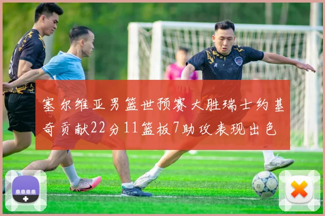 塞尔维亚男篮世预赛大胜瑞士约基奇贡献22分11篮板7助攻表现出色