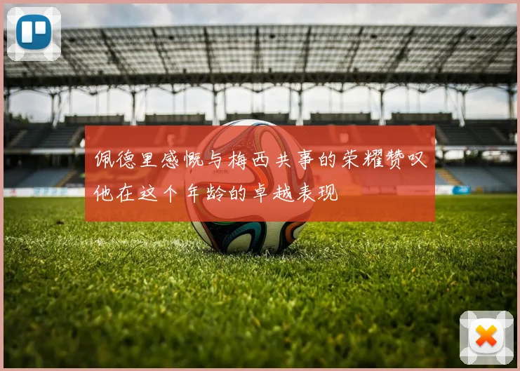 佩德里感慨与梅西共事的荣耀赞叹他在这个年龄的卓越表现