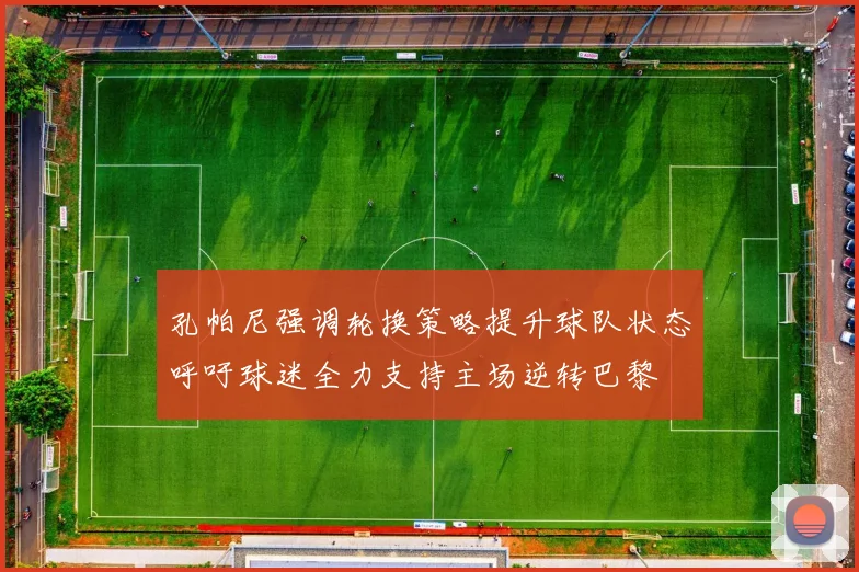 孔帕尼强调轮换策略提升球队状态呼吁球迷全力支持主场逆转巴黎