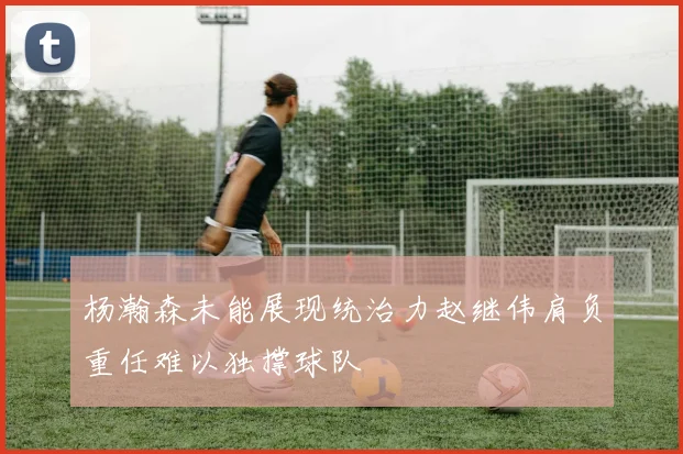 杨瀚森未能展现统治力赵继伟肩负重任难以独撑球队