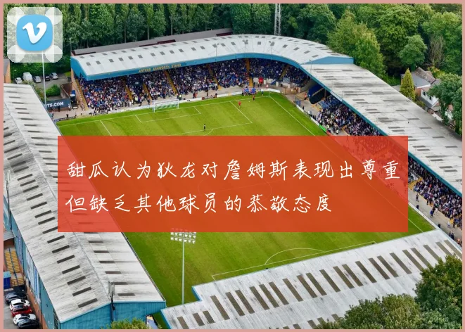 甜瓜认为狄龙对詹姆斯表现出尊重但缺乏其他球员的恭敬态度