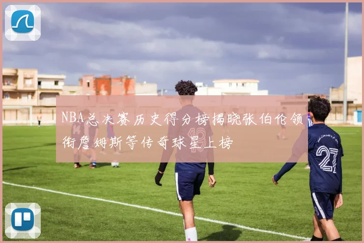 NBA总决赛历史得分榜揭晓张伯伦领衔詹姆斯等传奇球星上榜