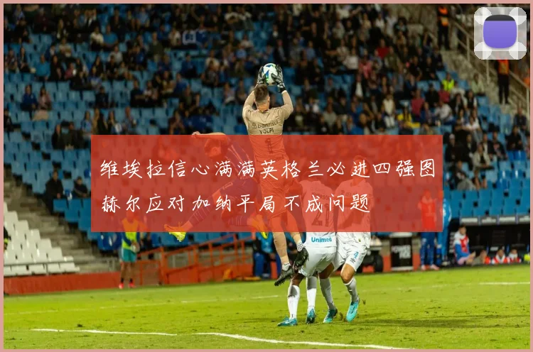 维埃拉信心满满英格兰必进四强图赫尔应对加纳平局不成问题