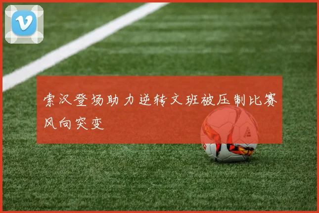 索汉登场助力逆转文班被压制比赛风向突变