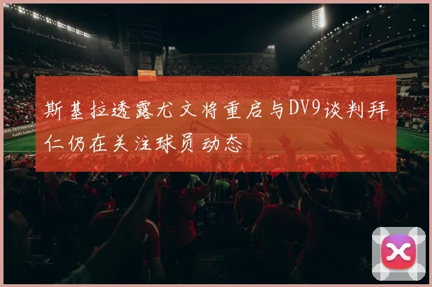斯基拉透露尤文将重启与DV9谈判拜仁仍在关注球员动态